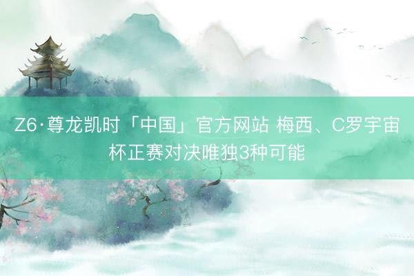 Z6·尊龙凯时「中国」官方网站 梅西、C罗宇宙杯正赛对决唯独3种可能