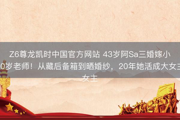 Z6尊龙凯时中国官方网站 43岁阿Sa三婚嫁小10岁老师！从藏后备箱到晒婚纱，20年她活成大女主