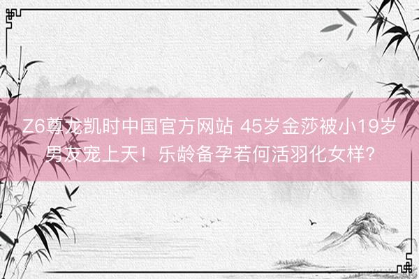 Z6尊龙凯时中国官方网站 45岁金莎被小19岁男友宠上天！乐龄备孕若何活羽化女样?