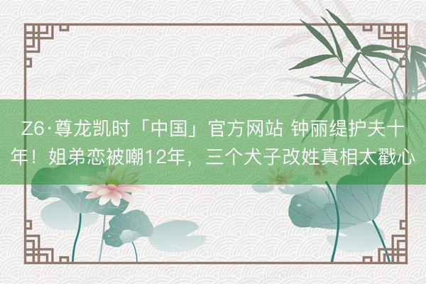 Z6·尊龙凯时「中国」官方网站 钟丽缇护夫十年！姐弟恋被嘲12年，三个犬子改姓真相太戳心