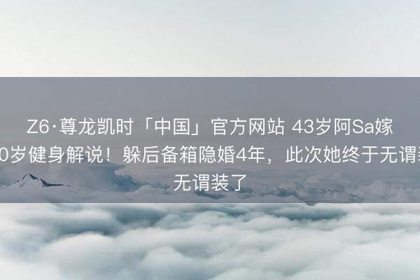 Z6·尊龙凯时「中国」官方网站 43岁阿Sa嫁小10岁健身解说！躲后备箱隐婚4年，此次她终于无谓装了