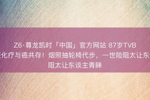 Z6·尊龙凯时「中国」官方网站 87岁TVB老戏骨拒化疗与癌共存！烟照抽轮椅代步，一世险阻太让东谈主青睐