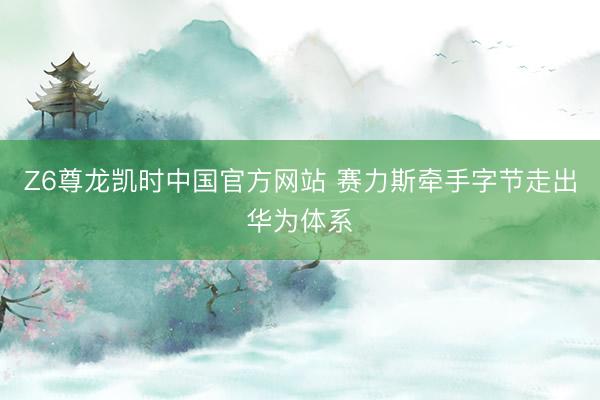 Z6尊龙凯时中国官方网站 赛力斯牵手字节走出华为体系