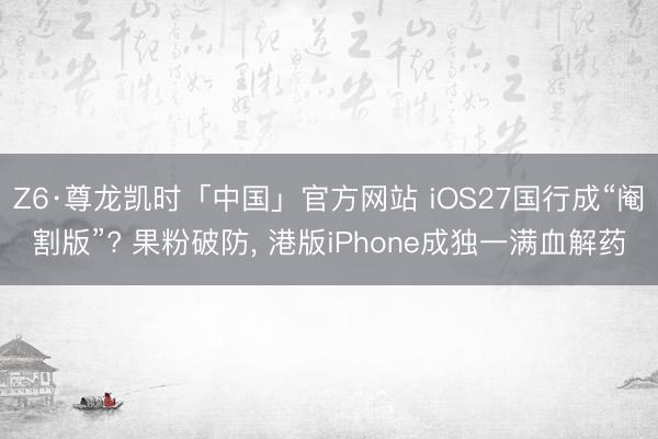 Z6·尊龙凯时「中国」官方网站 iOS27国行成“阉割版”? 果粉破防， 港版iPhone成独一满血解药