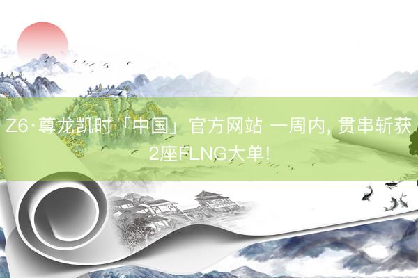 Z6·尊龙凯时「中国」官方网站 一周内， 贯串斩获2座FLNG大单!