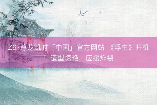 Z6·尊龙凯时「中国」官方网站 《浮生》开机！造型惊艳，应援炸裂