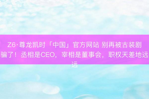 Z6·尊龙凯时「中国」官方网站 别再被古装剧骗了！丞相是CEO，宰相是董事会，职权天差地远