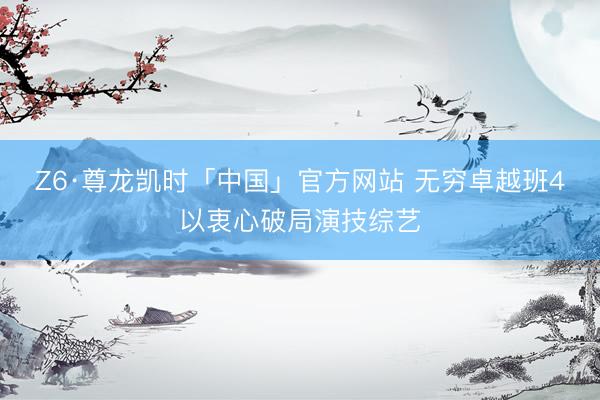 Z6·尊龙凯时「中国」官方网站 无穷卓越班4以衷心破局演技综艺
