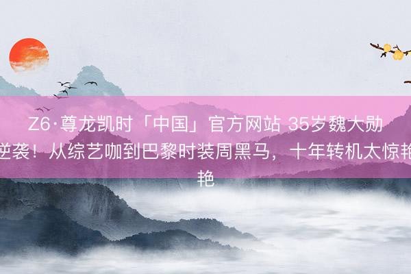Z6·尊龙凯时「中国」官方网站 35岁魏大勋逆袭！从综艺咖到巴黎时装周黑马，十年转机太惊艳