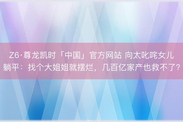 Z6·尊龙凯时「中国」官方网站 向太叱咤女儿躺平：找个大姐姐就摆烂，几百亿家产也救不了？
