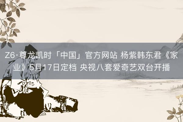 Z6·尊龙凯时「中国」官方网站 杨紫韩东君《家业》5月17日定档 央视八套爱奇艺双台开播