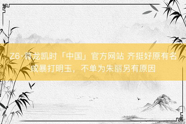 Z6·尊龙凯时「中国」官方网站 齐挺好原有名成暴打明玉，不单为朱丽另有原因