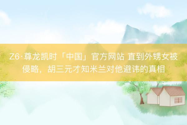 Z6·尊龙凯时「中国」官方网站 直到外甥女被侵略，胡三元才知米兰对他避讳的真相