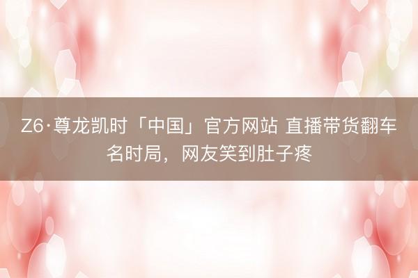 Z6·尊龙凯时「中国」官方网站 直播带货翻车名时局，网友笑到肚子疼