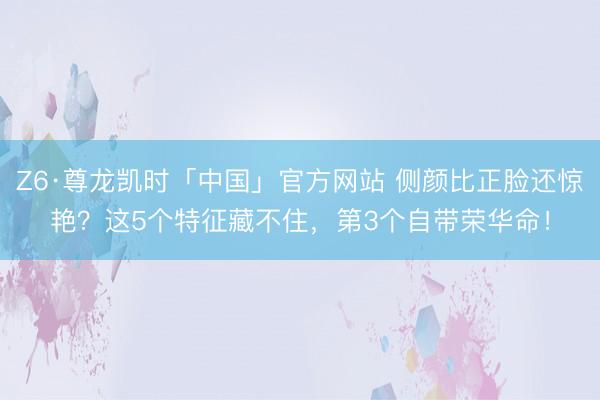 Z6·尊龙凯时「中国」官方网站 侧颜比正脸还惊艳？这5个特征藏不住，第3个自带荣华命！