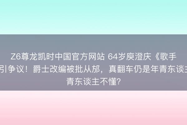 Z6尊龙凯时中国官方网站 64岁庾澄庆《歌手》垫底引争议！爵士改编被批从邡，真翻车仍是年青东谈主不懂？