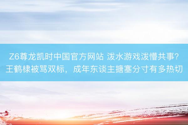 Z6尊龙凯时中国官方网站 泼水游戏泼懵共事？王鹤棣被骂双标，成年东谈主搪塞分寸有多热切