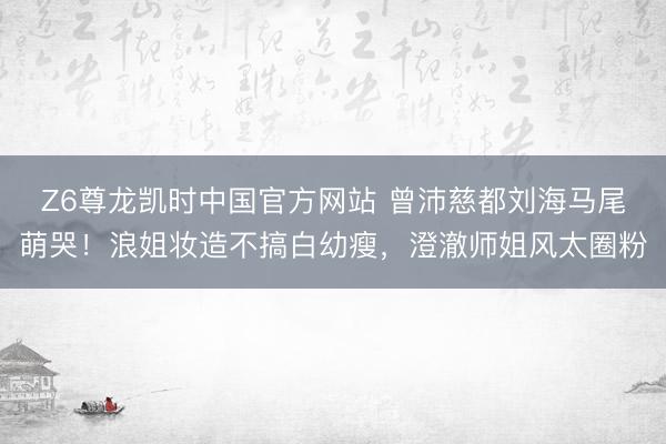Z6尊龙凯时中国官方网站 曾沛慈都刘海马尾萌哭!浪姐妆造不搞白幼瘦,澄澈师姐风太圈粉