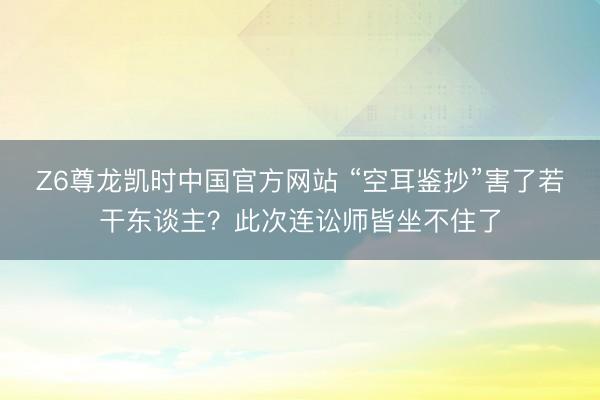 Z6尊龙凯时中国官方网站 “空耳鉴抄”害了若干东谈主？此次连讼师皆坐不住了