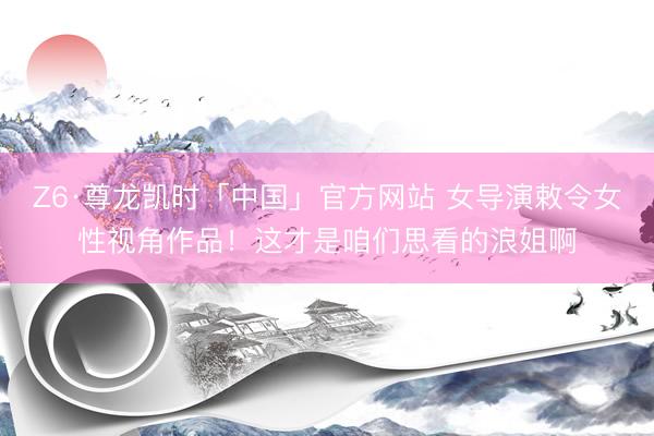 Z6·尊龙凯时「中国」官方网站 女导演敕令女性视角作品！这才是咱们思看的浪姐啊