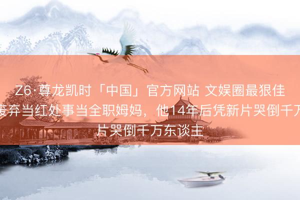 Z6·尊龙凯时「中国」官方网站 文娱圈最狠佳耦:她废弃当红处事当全职姆妈,他14年后凭新片哭倒千万东谈主