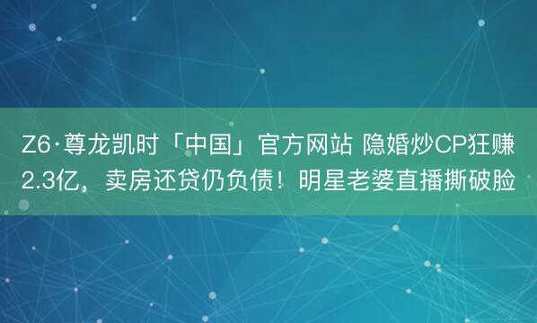 Z6·尊龙凯时「中国」官方网站 隐婚炒CP狂赚2.3亿,卖房还贷仍负债!明星老婆直播撕破脸