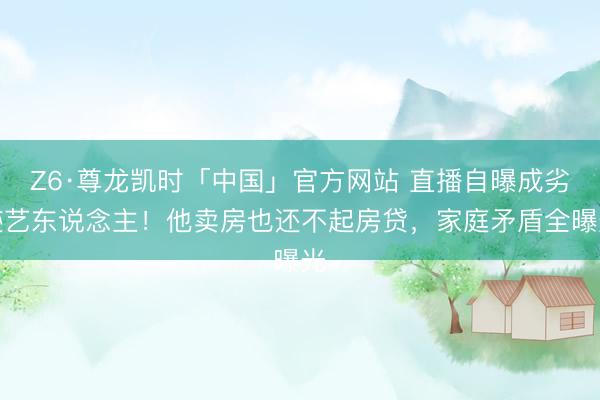 Z6·尊龙凯时「中国」官方网站 直播自曝成劣迹艺东说念主！他卖房也还不起房贷，家庭矛盾全曝光