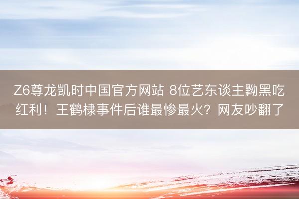 Z6尊龙凯时中国官方网站 8位艺东谈主黝黑吃红利！王鹤棣事件后谁最惨最火？网友吵翻了