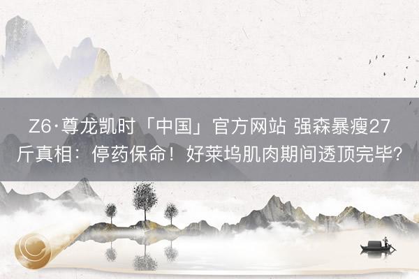 Z6·尊龙凯时「中国」官方网站 强森暴瘦27斤真相：停药保命！好莱坞肌肉期间透顶完毕？