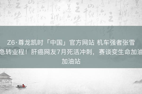 Z6·尊龙凯时「中国」官方网站 机车强者张雪遑急转业程！肝癌网友7月死活冲刺，赛谈变生命加油站