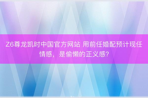 Z6尊龙凯时中国官方网站 用前任婚配预计现任情感，是偷懒的正义感？