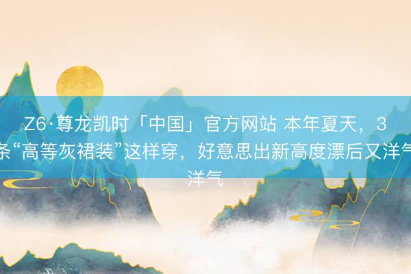 Z6·尊龙凯时「中国」官方网站 本年夏天,3条“高等灰裙装”这样穿,好意思出新高度漂后又洋气
