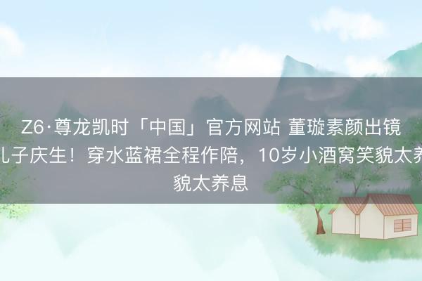 Z6·尊龙凯时「中国」官方网站 董璇素颜出镜为儿子庆生！穿水蓝裙全程作陪，10岁小酒窝笑貌太养息