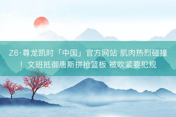 Z6·尊龙凯时「中国」官方网站 肌肉热烈碰撞！文班抵御唐斯拼抢篮板 被吹紧要犯规