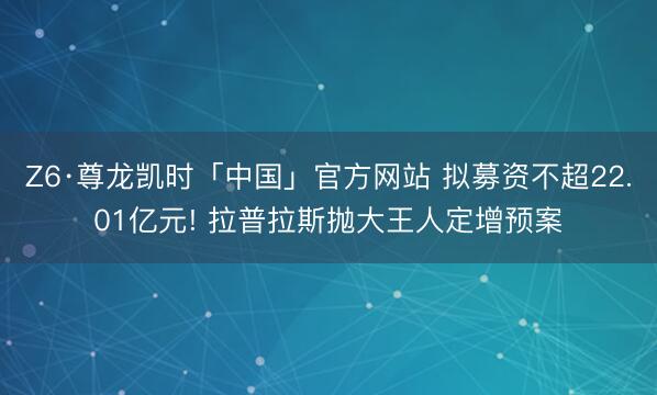 Z6·尊龙凯时「中国」官方网站 拟募资不超22.01亿元! 拉普拉斯抛大王人定增预案