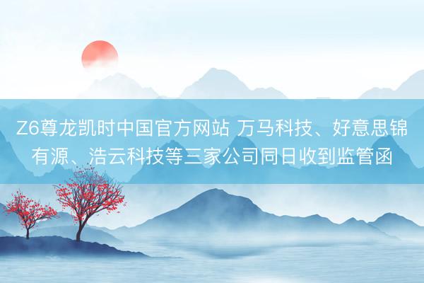 Z6尊龙凯时中国官方网站 万马科技、好意思锦有源、浩云科技等三家公司同日收到监管函