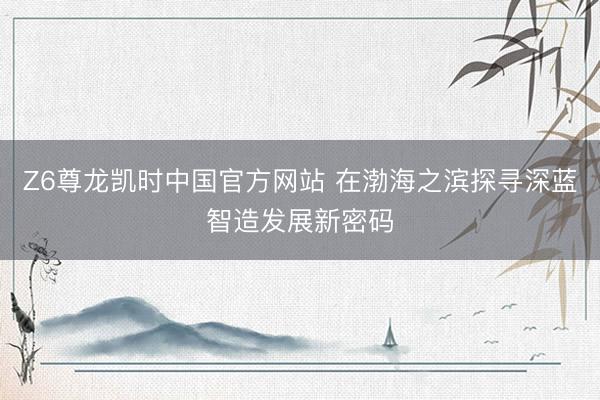 Z6尊龙凯时中国官方网站 在渤海之滨探寻深蓝智造发展新密码