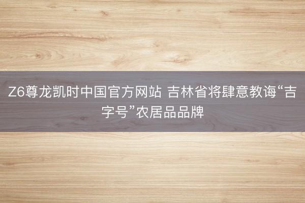 Z6尊龙凯时中国官方网站 吉林省将肆意教诲“吉字号”农居品品牌