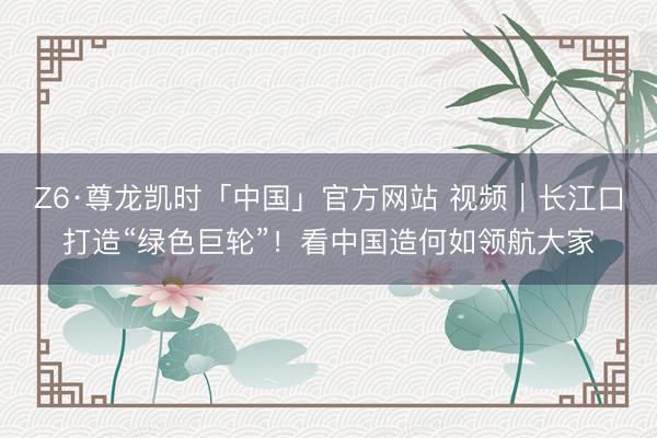 Z6·尊龙凯时「中国」官方网站 视频｜长江口打造“绿色巨轮”！看中国造何如领航大家