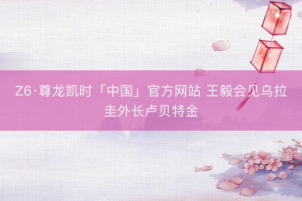 Z6·尊龙凯时「中国」官方网站 王毅会见乌拉圭外长卢贝特金