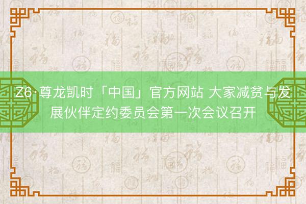 Z6·尊龙凯时「中国」官方网站 大家减贫与发展伙伴定约委员会第一次会议召开