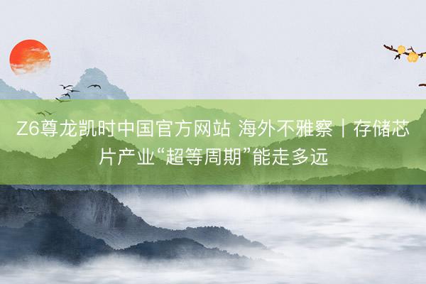 Z6尊龙凯时中国官方网站 海外不雅察｜存储芯片产业“超等周期”能走多远