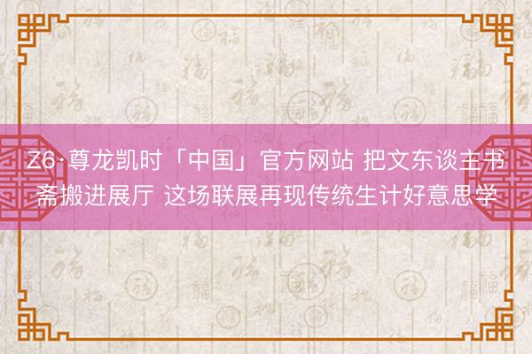 Z6·尊龙凯时「中国」官方网站 把文东谈主书斋搬进展厅 这场联展再现传统生计好意思学