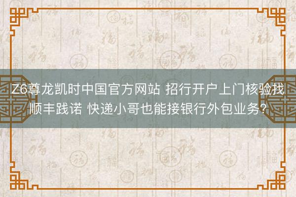 Z6尊龙凯时中国官方网站 招行开户上门核验找顺丰践诺 快递小哥也能接银行外包业务？