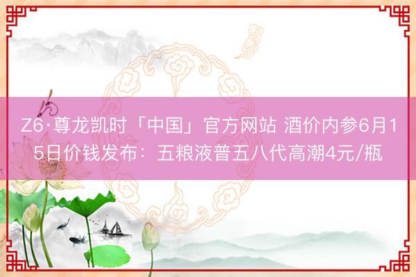 Z6·尊龙凯时「中国」官方网站 酒价内参6月15日价钱发布：五粮液普五八代高潮4元/瓶