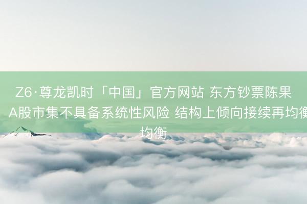 Z6·尊龙凯时「中国」官方网站 东方钞票陈果：A股市集不具备系统性风险 结构上倾向接续再均衡
