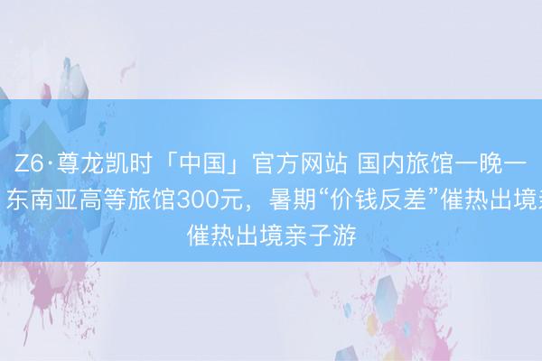 Z6·尊龙凯时「中国」官方网站 国内旅馆一晚一两千，东南亚高等旅馆300元，暑期“价钱反差”催热出境亲子游