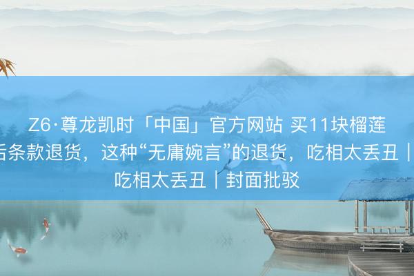 Z6·尊龙凯时「中国」官方网站 买11块榴莲吃了8块后条款退货，这种“无庸婉言”的退货，吃相太丢丑｜封面批驳