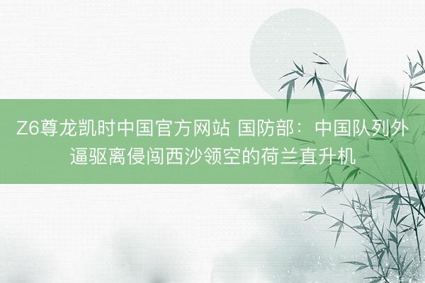 Z6尊龙凯时中国官方网站 国防部：中国队列外逼驱离侵闯西沙领空的荷兰直升机