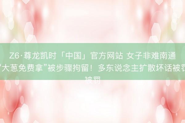 Z6·尊龙凯时「中国」官方网站 女子非难南通“大葱免费拿”被步骤拘留!多东说念主扩散坏话被罚